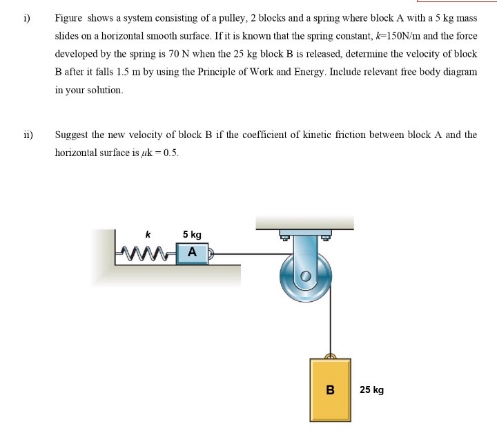 i) Figure shows a system consisting of a pulley, 2 blocks and a spring where block A with a 5 kg mass slides on a horizontal smooth surface. If it is known that the spring constant, k = 150 N/m and the force developed by the spring is 70 N when the 25 kg block B is released, determine the velocity of block B after it falls 1.5 m by using the Principle of Work and Energy. Include relevant free body diagram in your solution. ii) Suggest the new velocity of block B if the coefficient of kinetic friction between block A and the horizontal surface is μk = 0.5.