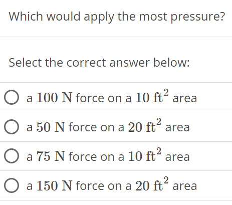 Which would apply the most pressure? Select the correct answer below: a 100 N force on a 10 ft2 area a 50 N force on a 20 ft2 area a 75 N force on a 10 ft2 area a 150 N force on a 20 ft2 area 