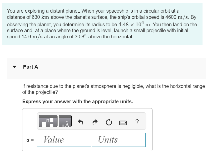 You are exploring a distant planet. When your spaceship is in a circular orbit at a distance of 630 km above the planet's surface, the ship's orbital speed is 4600 m/s. By observing the planet, you determine its radius to be 4.48×106 m. You then land on the surface and, at a place where the ground is level, launch a small projectile with initial speed 14.6 m/s at an angle of 30.8∘ above the horizontal. Part A If resistance due to the planet's atmosphere is negligible, what is the horizontal range of the projectile? Express your answer with the appropriate units. d =