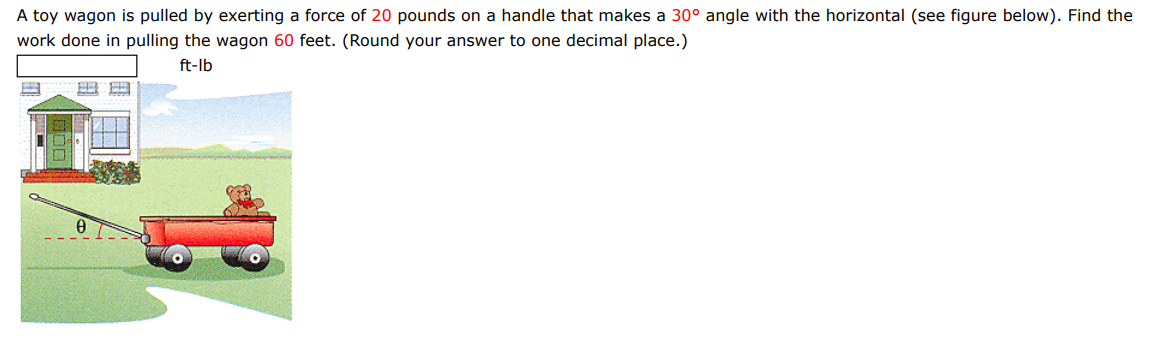 A toy wagon is pulled by exerting a force of 20 pounds on a handle that makes a 30∘ angle with the horizontal (see figure below). Find the work done in pulling the wagon 60 feet. (Round your answer to one decimal place.)