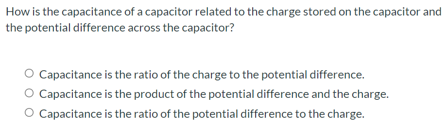 How is the capacitance of a capacitor related to the charge stored on the capacitor and the potential difference across the capacitor? Capacitance is the ratio of the charge to the potential difference. Capacitance is the product of the potential difference and the charge. Capacitance is the ratio of the potential difference to the charge.