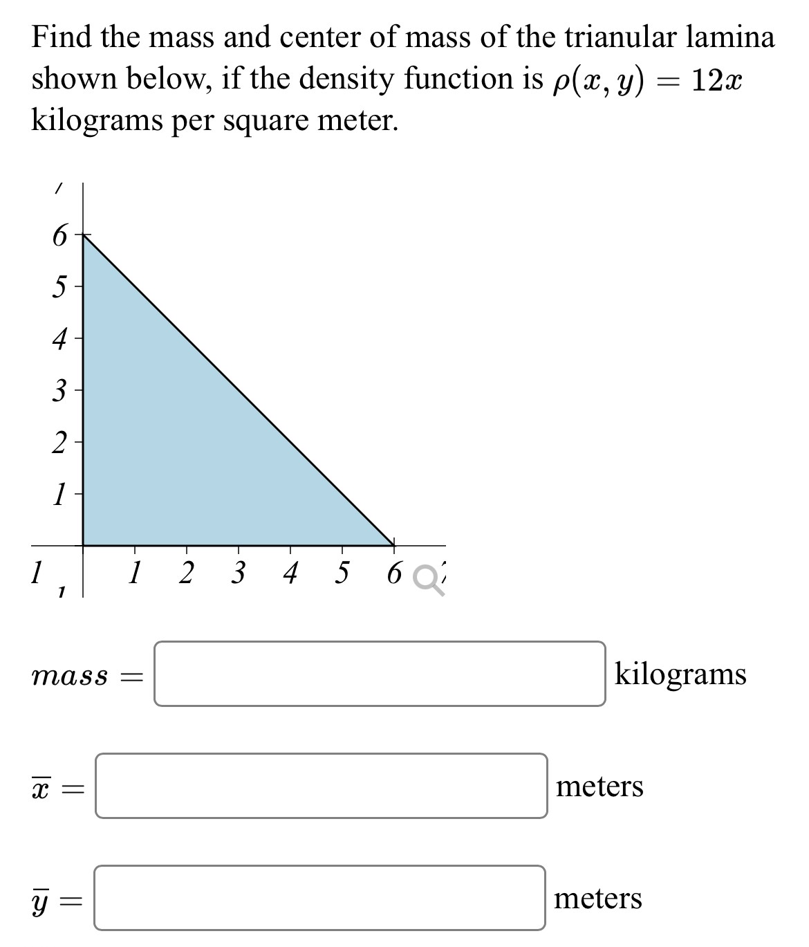 Find the mass and center of mass of the triangular lamina shown below, if the density function is ρ(x, y) = 12 x kilograms per square meter. mass = kilograms x¯ = meters y¯ = meters