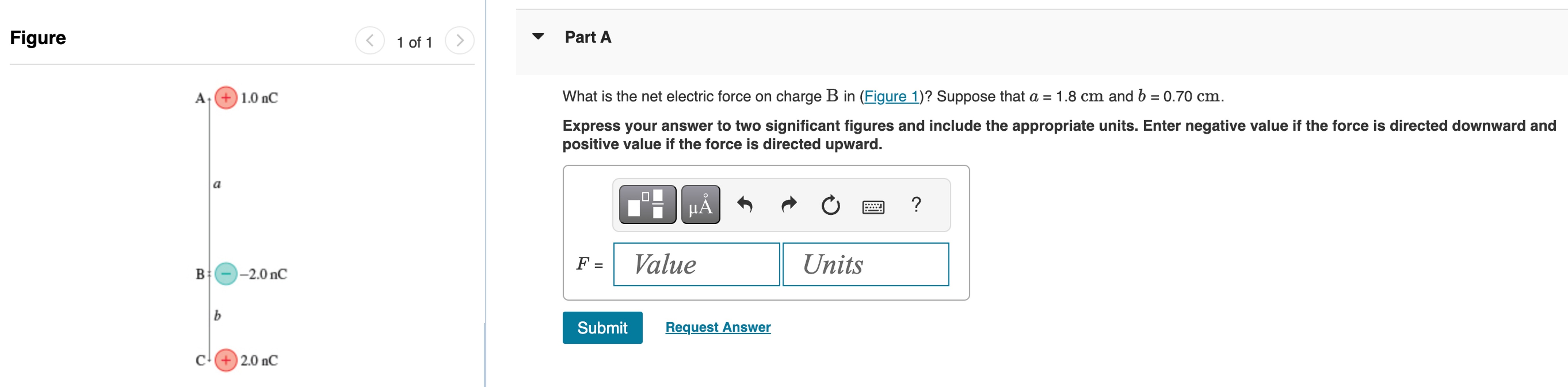 Part A What is the net electric force on charge B in (Figure 1)? Suppose that a = 1.8 cm and b = 0.70 cm. Express your answer to two significant figures and include the appropriate units. Enter negative value if the force is directed downward and positive value if the force is directed upward. Submit Request Answer Figure 1 of 1