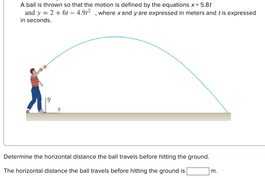 A ball is thrown so that the motion is defined by the equations x = 5.8t and y = 2 + 6t − 4.9t2, where x and y are expressed in meters and t is expressed in seconds. Determine the horizontal distance the ball travels before hitting the ground. The horizontal distance the ball travels before hitting the ground is m.