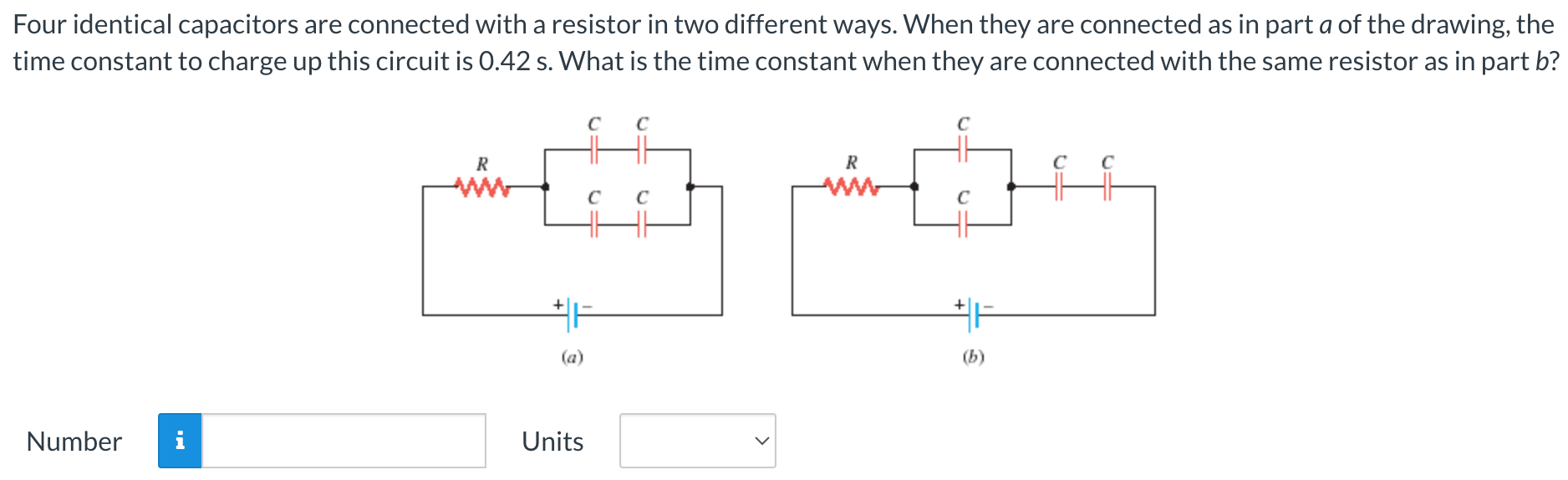 Four identical capacitors are connected with a resistor in two different ways. When they are connected as in part a of the drawing, the time constant to charge up this circuit is 0.42 s. What is the time constant when they are connected with the same resistor as in part b? (a) (b) Number Units