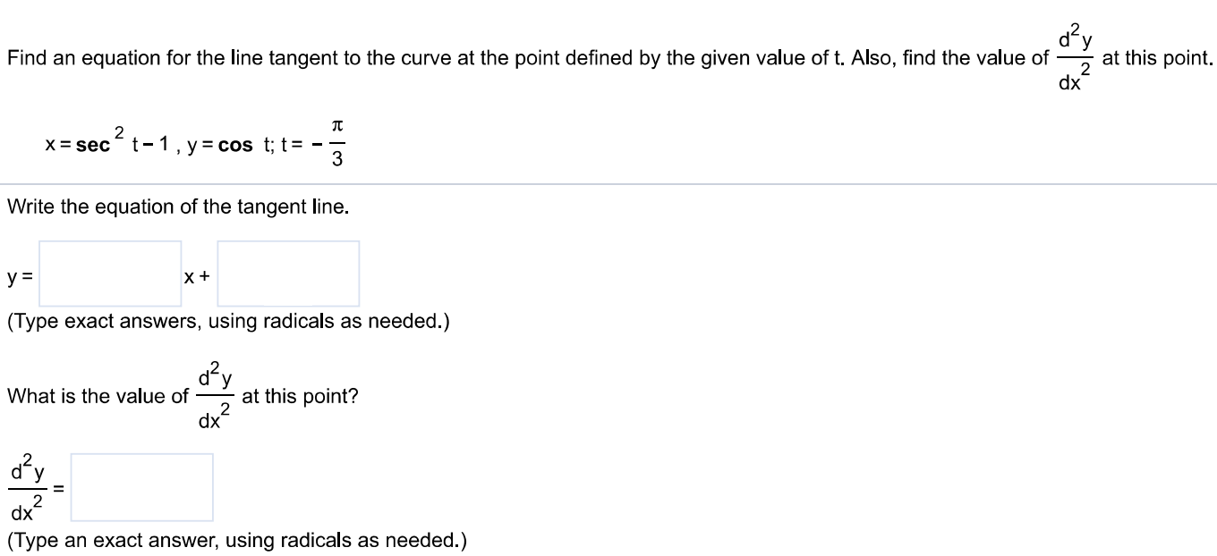 Find an equation for the line tangent to the curve at the point defined by the given value of t. Also, find the value of d2y dx2 at this point. x = sec2⁡t−1, y = cos⁡t; t = −π3 Write the equation of the tangent line. (Type exact answers, using radicals as needed. ) What is the value of d2y dx2 at this point? d2y dx2 = (Type an exact answer, using radicals as needed. ) 