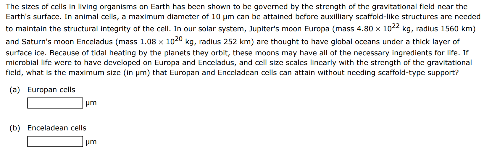 The sizes of cells in living organisms on Earth has been shown to be governed by the strength of the gravitational field near the Earth's surface. In animal cells, a maximum diameter of 10 μm can be attained before auxilliary scaffold-like structures are needed to maintain the structural integrity of the cell. In our solar system, Jupiter's moon Europa (mass 4.80×1022 kg, radius 1560 km ) and Saturn's moon Enceladus (mass 1.08×1020 kg, radius 252 km ) are thought to have global oceans under a thick layer of surface ice. Because of tidal heating by the planets they orbit, these moons may have all of the necessary ingredients for life. If microbial life were to have developed on Europa and Enceladus, and cell size scales linearly with the strength of the gravitational field, what is the maximum size (in μm ) that Europan and Enceladean cells can attain without needing scaffold-type support? (a) Europan cells μm (b) Enceladean cells μm 