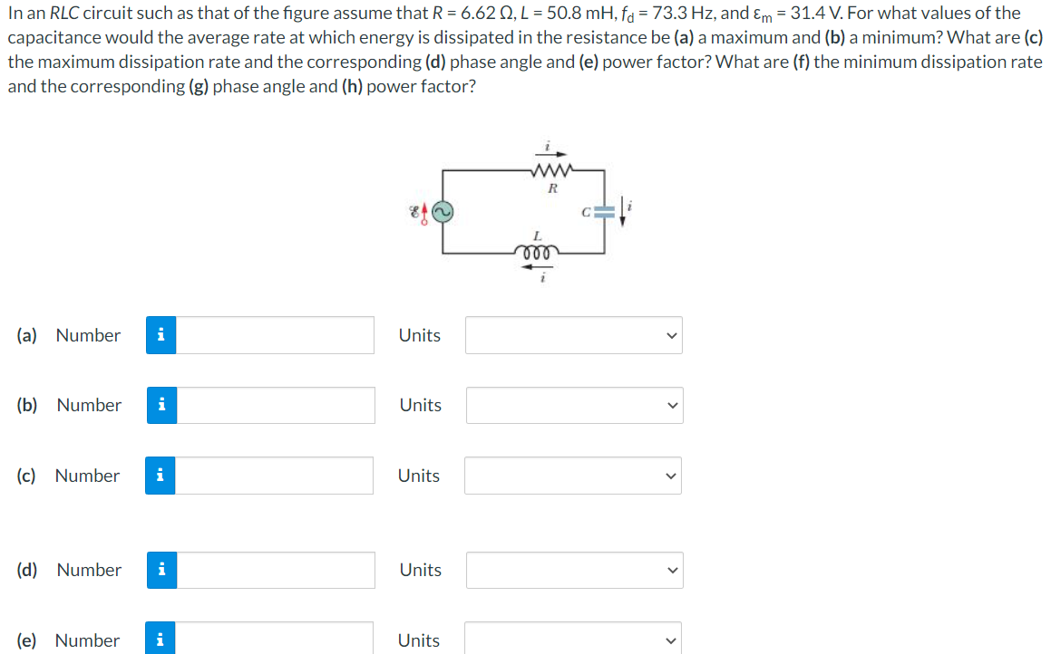 In an RLC circuit such as that of the figure assume that R = 6.62 Ω, L = 50.8 mH, fd = 73.3 Hz, and εm = 31.4 V. For what values of the capacitance would the average rate at which energy is dissipated in the resistance be (a) a maximum and (b) a minimum? What are (c) the maximum dissipation rate and the corresponding (d) phase angle and (e) power factor? What are (f) the minimum dissipation rate and the corresponding (g) phase angle and (h) power factor? (a) Number Units (b) Number Units (c) Number Units (d) Number Units (e) Number Units