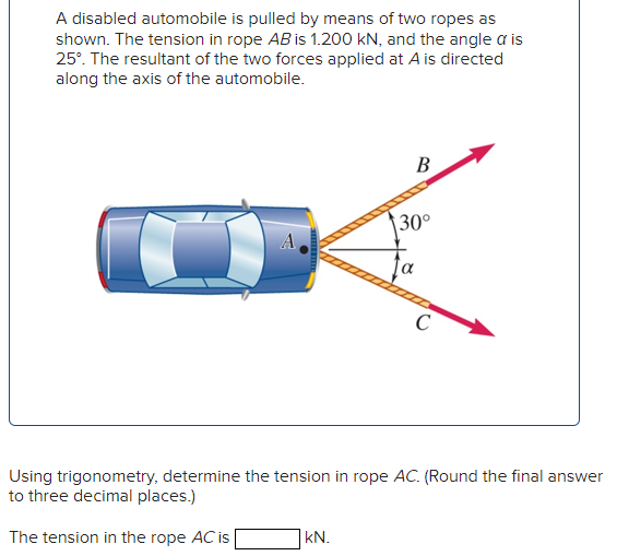 A disabled automobile is pulled by means of two ropes as shown. The tension in rope AB is 1.200 kN, and the angle α is 25∘. The resultant of the two forces applied at A is directed along the axis of the automobile. Using trigonometry, determine the tension in rope AC. (Round the final answer to three decimal places.) The tension in the rope AC is kN.