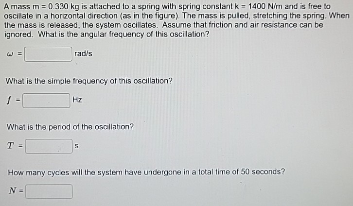 A mass m = 0.330 kg is attached to a spring with spring constant k = 1400 N/m and is free to oscillate in a horizontal direction (as in the figure). The mass is pulled, stretching the spring. When the mass is released, the system oscillates. Assume that friction and air resistance can be ignored. What is the angular frequency of this oscillation? ω = rad/s What is the simple frequency of this oscillation? f = Hz What is the period of the oscillation? T = s How many cycles will the system have undergone in a total time of 50 seconds? N =