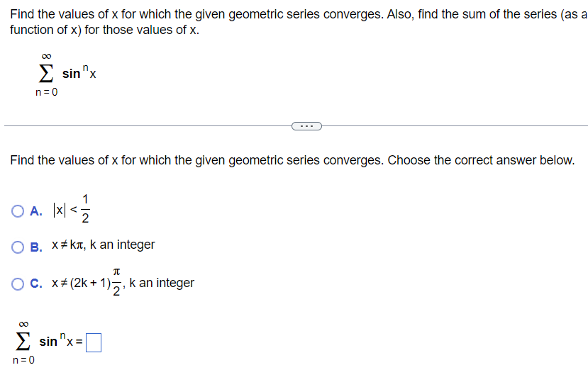 Find the values of x for which the given geometric series converges. Also, find the sum of the series (as a function of x) for those values of x. ∑ n = 0 ∞ sin n x Find the values of x for which the given geometric series converges. Choose the correct answer below. A. |x| < 1 2 B. x ≠ kπ, k an integer C. x ≠ (2k+1)π 2, k an integer ∑ n = 0 ∞ sin n x = ◻ 