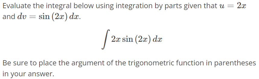 Evaluate the integral below using integration by parts given that u = 2x and dv = sin(2x)dx. ∫ 2xsin(2x)dx Be sure to place the argument of the trigonometric function in parentheses in your answer.