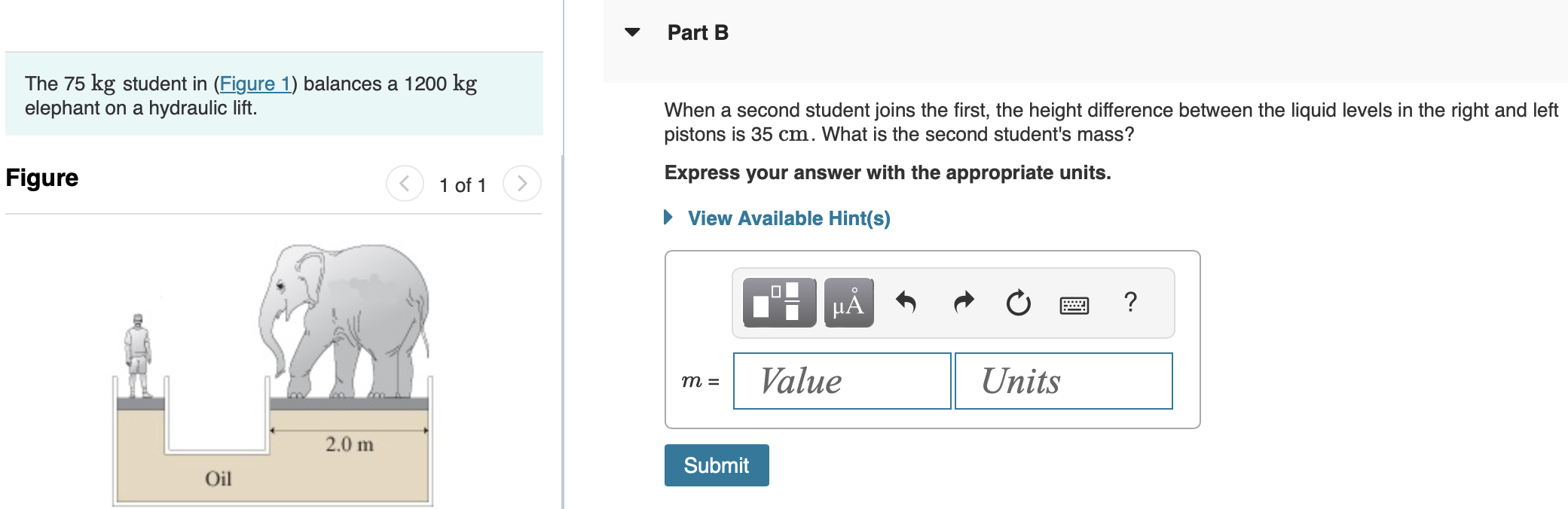 The 75 kg student in (Figure 1) balances a 1200 kg elephant on a hydraulic lift. Figure 1 of 1 Part A What is the diameter of the piston the student is standing on? Express your answer with the appropriate units. View Available Hint(s) d = Part B When a second student joins the first, the height difference between the liquid levels in the right and left pistons is 35 cm. What is the second student's mass? Express your answer with the appropriate units. View Available Hint(s) m =