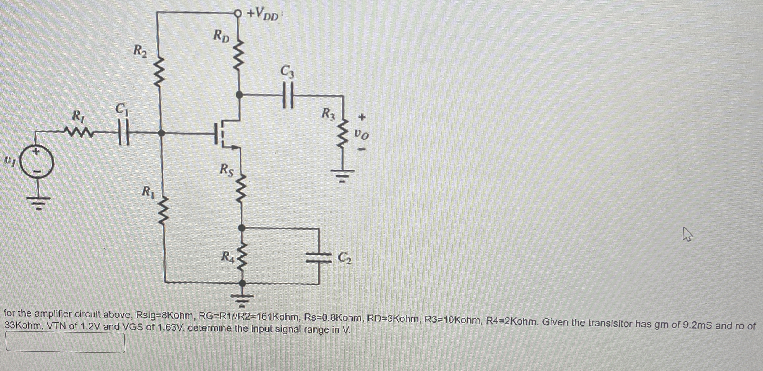 for the amplifier circuit above, Rsig = 8 Kohm, RG = R1//R2 = 161 Kohm, Rs = 0.8 Kohm, RD = 3 Kohm, R3 = 10 Kohm, R4 = 2 Kohm. Given the transisitor has gm of 9.2 mS and ro of 33 Kohm, VTN of 1.2 V and VGS of 1.63 V. determine the input signal range in V.