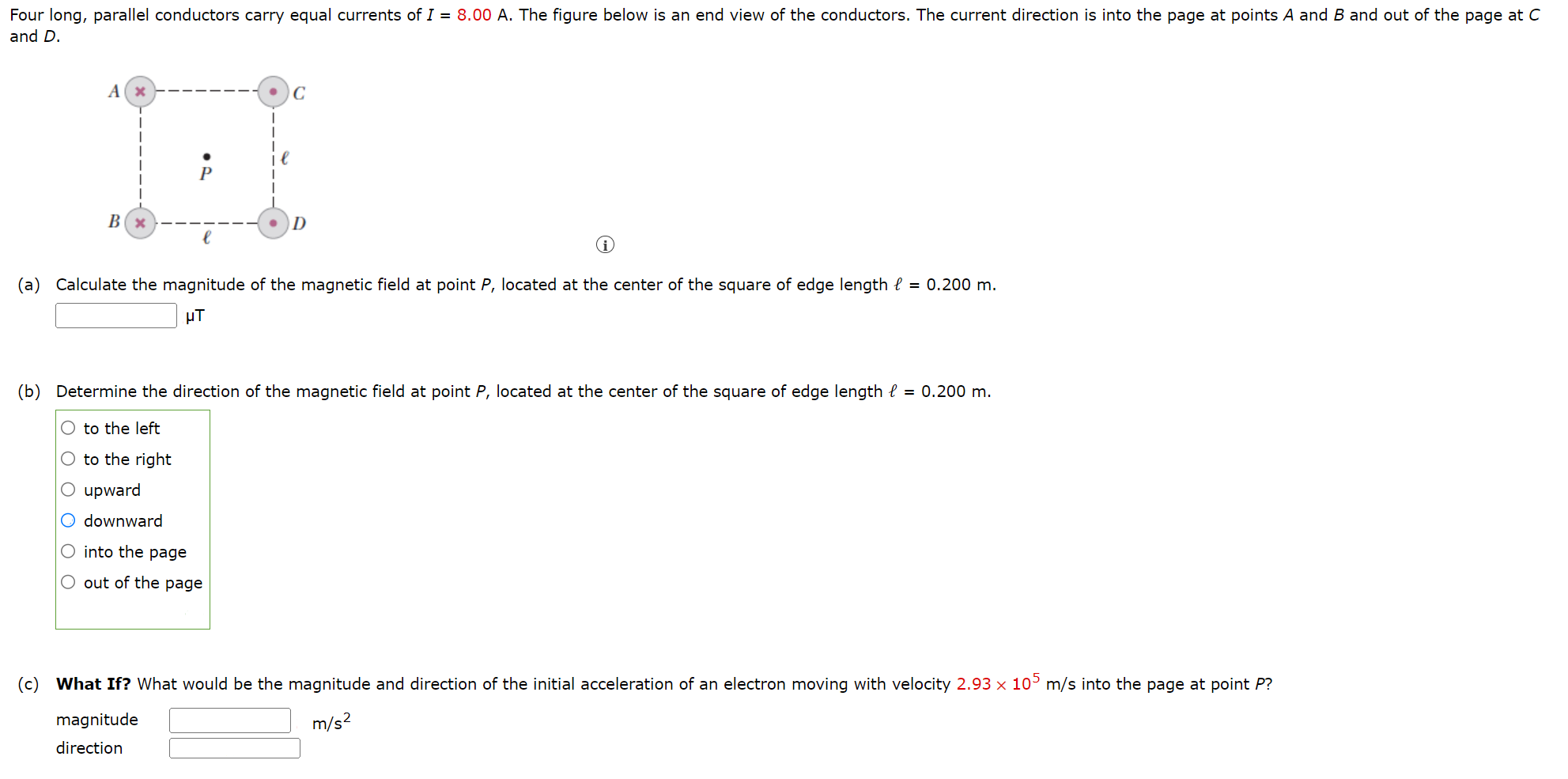 Four long, parallel conductors carry equal currents of I = 8.00 A. The figure below is an end view of the conductors. The current direction is into the page at points A and B and out of the page at C and D. (i) (a) Calculate the magnitude of the magnetic field at point P, located at the center of the square of edge length ℓ = 0.200 m. μT (b) Determine the direction of the magnetic field at point P, located at the center of the square of edge length ℓ = 0.200 m. to the left to the right upward downward into the page out of the page (c) What If? What would be the magnitude and direction of the initial acceleration of an electron moving with velocity 2.93×105 m/s into the page at point P ? magnitude m/s2 direction 