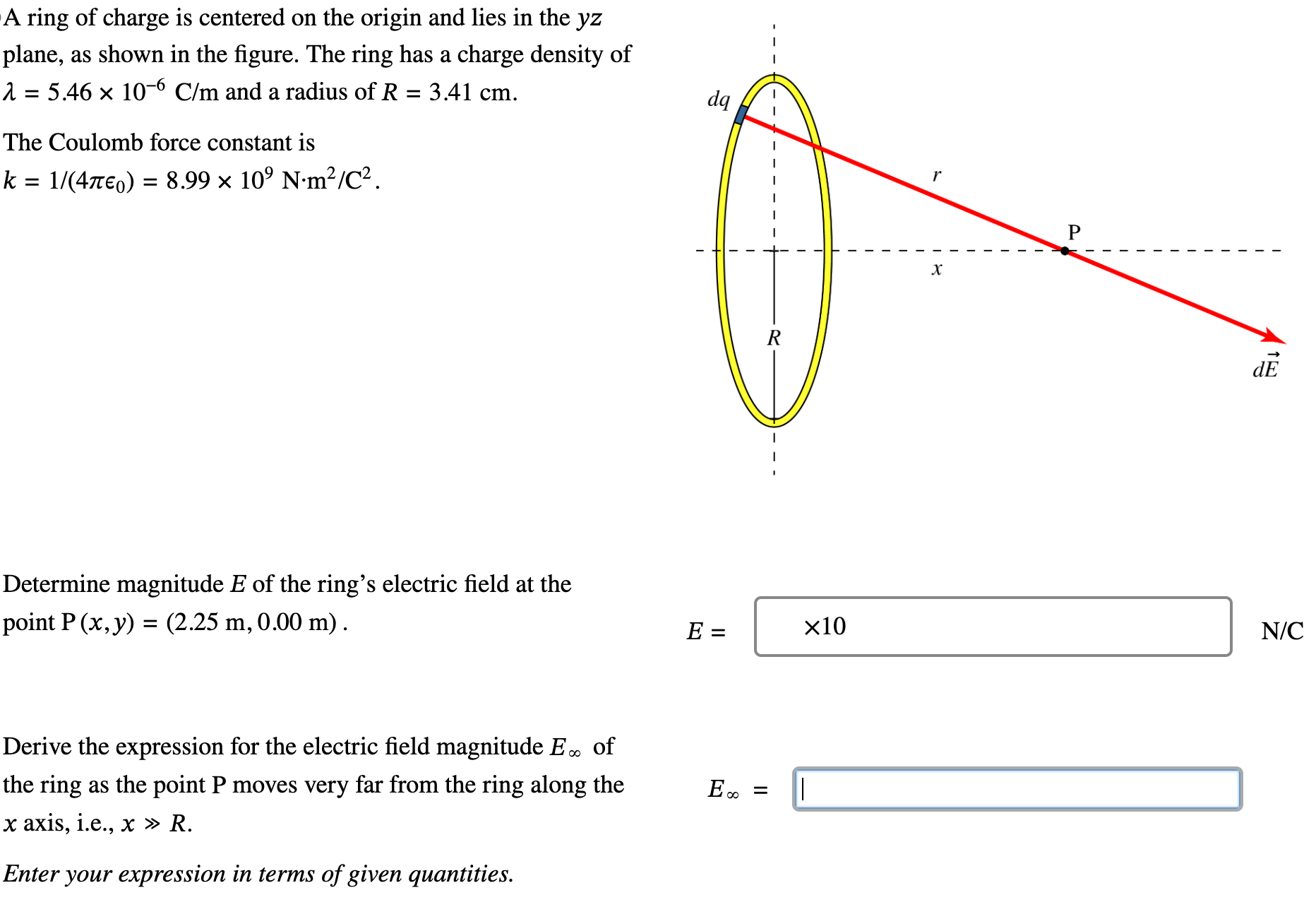 A ring of charge is centered on the origin and lies in the yz plane, as shown in the figure. The ring has a charge density of λ = 5.46×10−6 C/m and a radius of R = 3.41 cm. The Coulomb force constant is k = 1 /(4πϵ0) = 8.99×109 N⋅m2 /C2 Determine magnitude E of the ring's electric field at the point P(x, y) = (2.25 m, 0.00 m). E = N/C Derive the expression for the electric field magnitude E∞ of the ring as the point P moves very far from the ring along the x axis, i. e., x≫R. E∞ = Enter your expression in terms of given quantities.