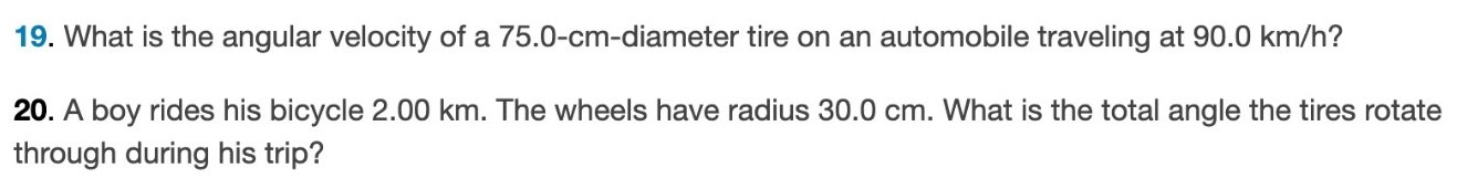 What is the angular velocity of a 75.0−cm-diameter tire on an automobile traveling at 90.0 km/h ? A boy rides his bicycle 2.00 km. The wheels have radius 30.0 cm. What is the total angle the tires rotate through during his trip? 