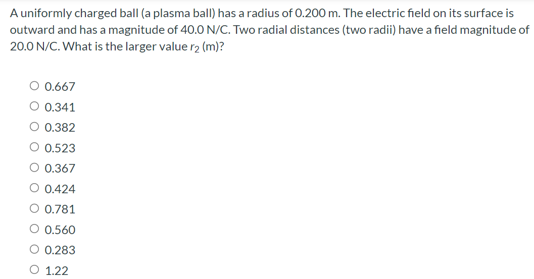 A uniformly charged ball (a plasma ball) has a radius of 0.200 m. The electric field on its surface is outward and has a magnitude of 40.0 N/C. Two radial distances (two radii) have a field magnitude of 20.0 N/C. What is the larger value r2 (m)? 0.667 0.341 0.382 0.523 0.367 0.424 0.781 0.560 0.283 1.22