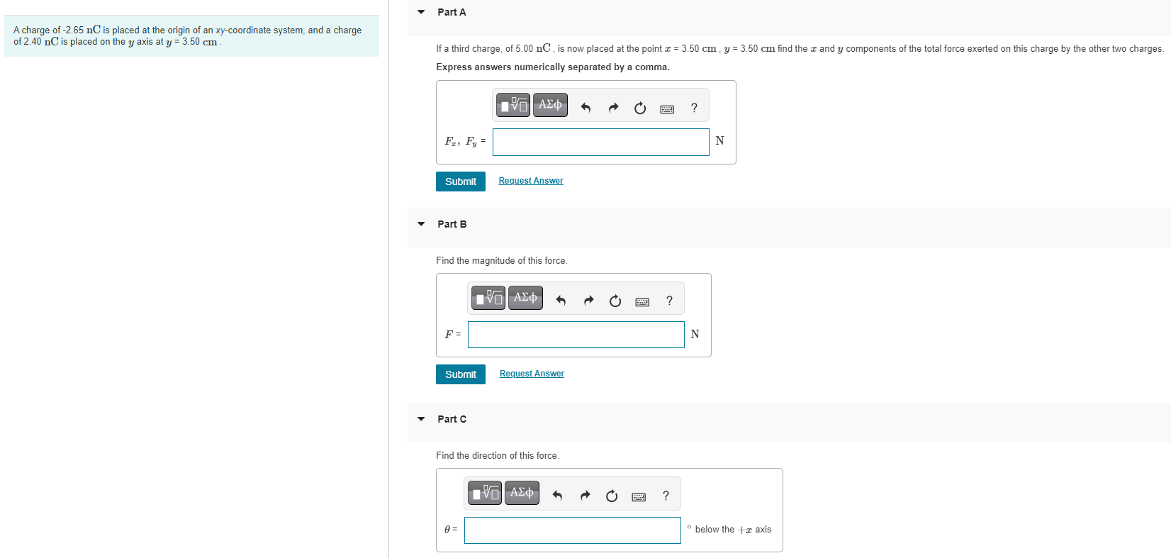 A charge of -2.65 nC is placed at the origin of an xy-coordinate system, and a charge of 2.40 nC is placed on the y axis at y = 3.50 cm. Part A If a third charge, of 5.00 nC, is now placed at the point x = 3.50 cm, y = 3.50 cm find the x and y components of the total force exerted on this charge by the other two charges. Express answers numerically separated by a comma. Fx, Fy = N Submit Request Answer Part B Find the magnitude of this force. Submit Request Answer Part C Find the direction of this force. θ = below the +x axis