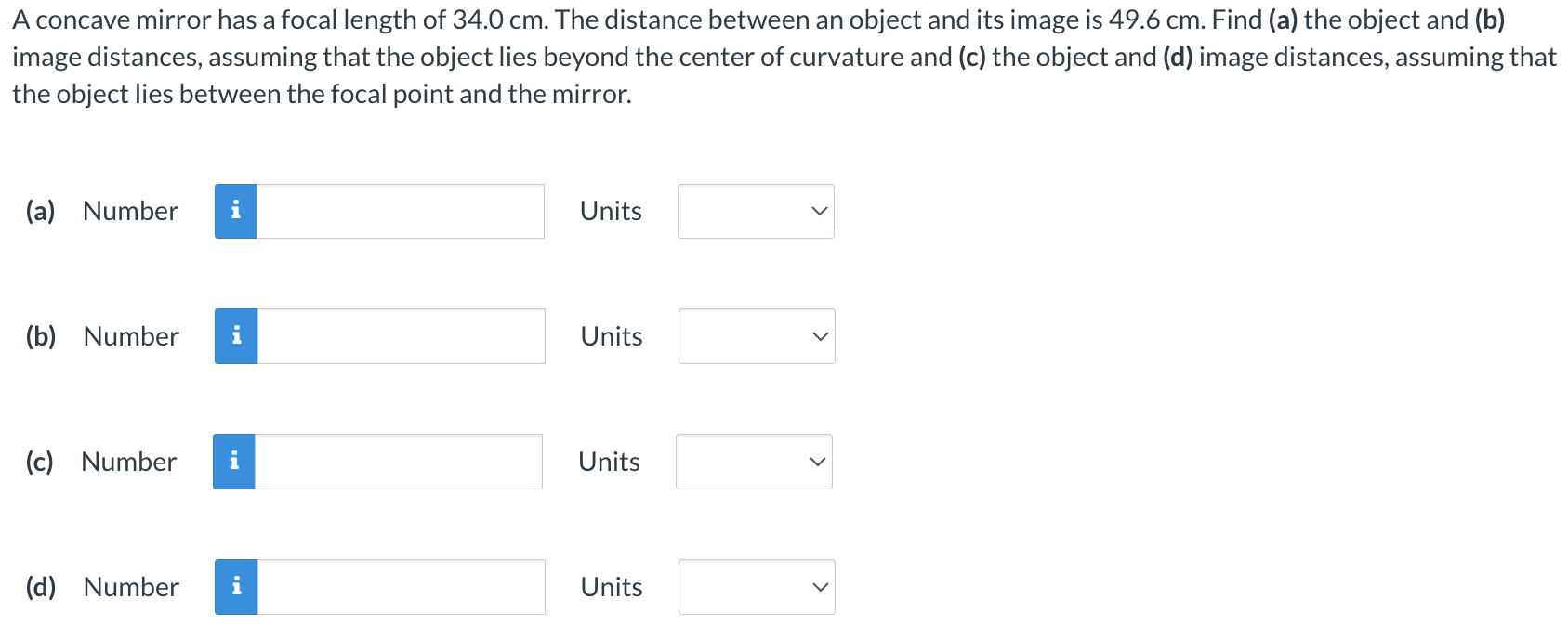 A concave mirror has a focal length of 34.0 cm. The distance between an object and its image is 49.6 cm. Find (a) the object and (b) image distances, assuming that the object lies beyond the center of curvature and (c) the object and (d) image distances, assuming that the object lies between the focal point and the mirror. (a) Number Units (b) Number Units (c) Number Units (d) Number Units Units