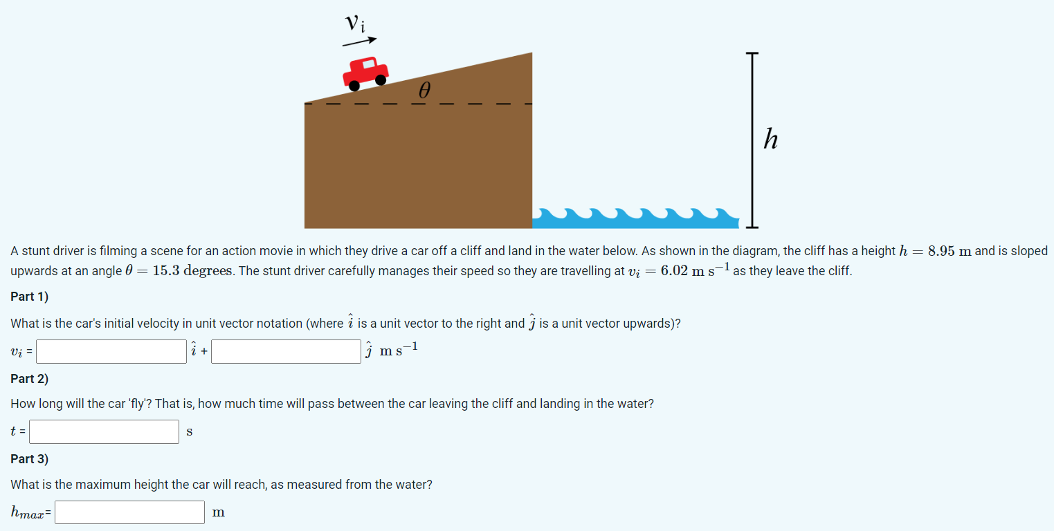 A stunt driver is filming a scene for an action movie in which they drive a car off a cliff and land in the water below. As shown in the diagram, the cliff has a height h = 8.95 m and is sloped upwards at an angle θ = 15.3 degrees. The stunt driver carefully manages their speed so they are travelling at vi = 6.02 ms−1 as they leave the cliff. Part 1) What is the car's initial velocity in unit vector notation (where i^ is a unit vector to the right and j^ is a unit vector upwards)? vi = i^ + j^ ms−1 Part 2) How long will the car 'fly'? That is, how much time will pass between the car leaving the cliff and landing in the water? t = s Part 3) What is the maximum height the car will reach, as measured from the water? hmax = m