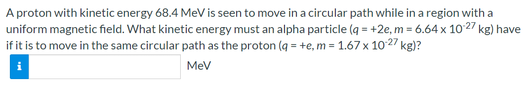 A proton with kinetic energy 68.4 MeV is seen to move in a circular path while in a region with a uniform magnetic field. What kinetic energy must an alpha particle (q = +2e, m = 6.64×10−27 kg) have if it is to move in the same circular path as the proton (q = +e, m = 1.67×10−27 kg)? MeV 