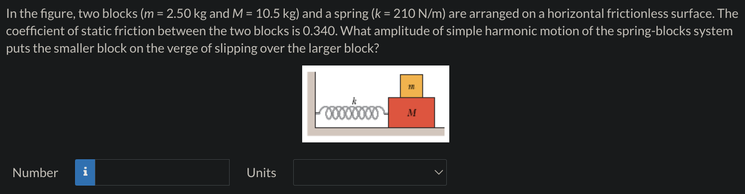 In the figure, two blocks (m = 2.50 kg and M = 10.5 kg) and a spring (k = 210 N/m) are arranged on a horizontal frictionless surface. The coefficient of static friction between the two blocks is 0.340. What amplitude of simple harmonic motion of the spring-blocks system puts the smaller block on the verge of slipping over the larger block? Number Units