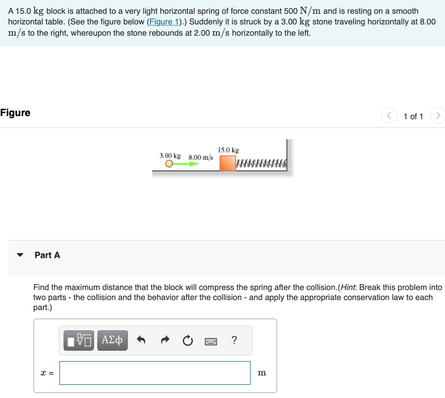 A 15.0 kg block is attached to a very light horizontal spring of force constant 500 N/m and is resting on a smooth horizontal table. (See the figure below (Figure 1).) Suddenly it is struck by a 3.00 kg stone traveling horizontally at 8.00 m/s to the right, whereupon the stone rebounds at 2.00 m/s horizontally to the left. Figure 1 of 1 Part A Find the maximum distance that the block will compress the spring after the collision. (Hint. Break this problem into two parts - the collision and the behavior after the collision - and apply the appropriate conservation law to each part x = m