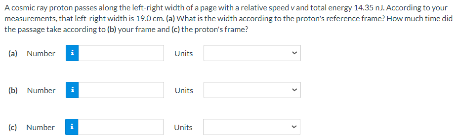 A cosmic ray proton passes along the left-right width of a page with a relative speed v and total energy 14.35 nJ. According to your measurements, that left-right width is 19.0 cm. (a) What is the width according to the proton's reference frame? How much time did the passage take according to (b) your frame and (c) the proton's frame? (a) Number Units (b) Number Units (c) Number Units