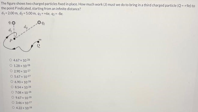 The figure shows two charged particles fixed in place. How much work (J) must we do to bring in a third charged particle (Q = +9 e) to the point P indicated, starting from an infinite distance? d1 = 2.00 m, d2 = 5.00 m, q1 = +6 e, q2 = −8 e. 4.67×10.28 1.28×10−28 2.90×10−27 5.67×10−27 6.90×1028 8.54×10.28 7.08×1028 9.67×10−28 3.46×10−27 4.22×10.28