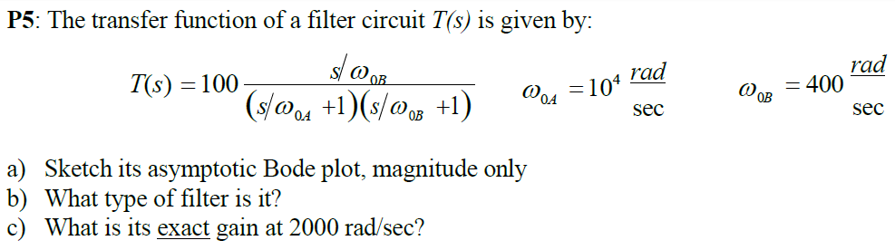 P5: The transfer function of a filter circuit T(s) is given by: T(s) = 100 s/ω0B (s/ω0A + 1)(s/ω0B + 1)ω0A = 104 rad sec ω0B = 400 rad sec a) Sketch its asymptotic Bode plot, magnitude only b) What type of filter is it? c) What is its exact gain at 2000 rad/sec ?