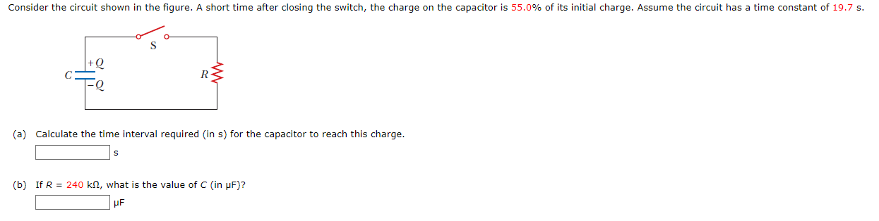 Consider the circuit shown in the figure. A short time after closing the switch, the charge on the capacitor is 55.0% of its initial charge. Assume the circuit has a time constant of 19.7 s. (a) Calculate the time interval required (in s) for the capacitor to reach this charge. s (b) If R = 240 kΩ, what is the value of C (in μF)? μF