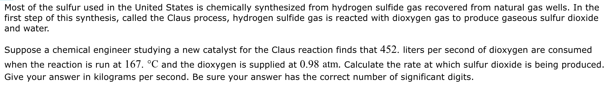 Most of the sulfur used in the United States is chemically synthesized from hydrogen sulfide gas recovered from natural gas wells. In the first step of this synthesis, called the Claus process, hydrogen sulfide gas is reacted with dioxygen gas to produce gaseous sulfur dioxide and water. Suppose a chemical engineer studying a new catalyst for the Claus reaction finds that 452. liters per second of dioxygen are consumed when the reaction is run at 167. ∘C and the dioxygen is supplied at 0.98 atm. Calculate the rate at which sulfur dioxide is being produced. Give your answer in kilograms per second. Be sure your answer has the correct number of significant digits.