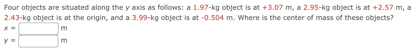 Four objects are situated along the y axis as follows: a 1.97−kg object is at +3.07 m, a 2.95−kg object is at +2.57 m, a 2.43−kg object is at the origin, and a 3.99−kg object is at −0.504 m. Where is the center of mass of these objects? x = m y = m