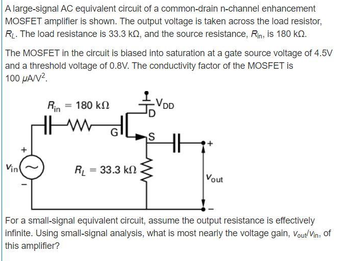 A large-signal AC equivalent circuit of a common-drain n-channel enhancement MOSFET amplifier is shown. The output voltage is taken across the load resistor, RL. The load resistance is 33.3 kΩ, and the source resistance, Rin, is 180 kΩ. The MOSFET in the circuit is biased into saturation at a gate source voltage of 4.5 V and a threshold voltage of 0.8 V. The conductivity factor of the MOSFET is 100 μA/V2. For a small-signal equivalent circuit, assume the output resistance is effectively infinite. Using small-signal analysis, what is most nearly the voltage gain, vout/vin, of this amplifier?