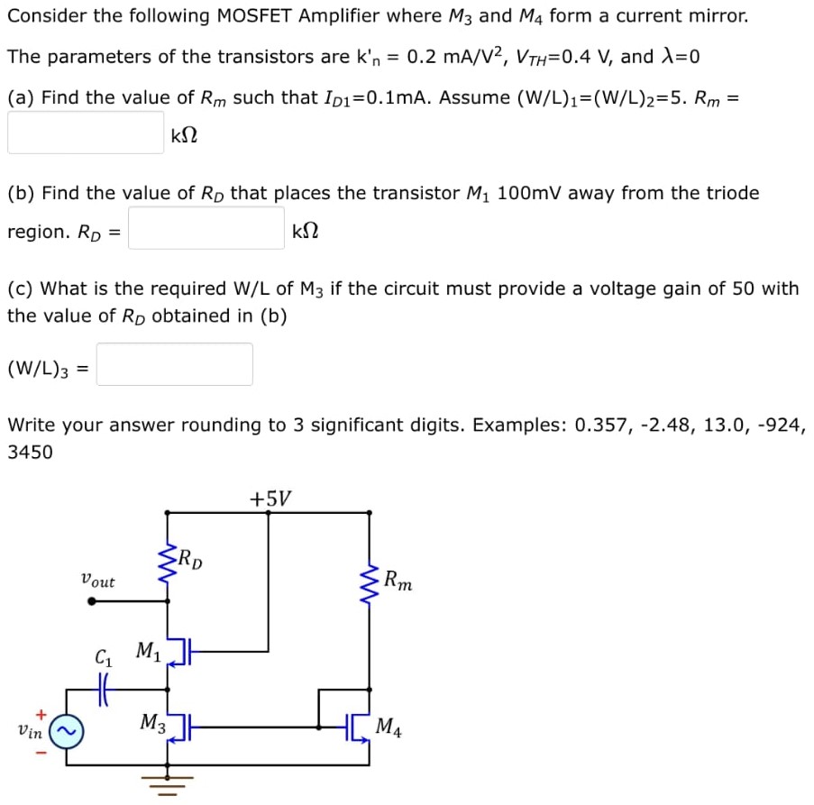 Consider the following MOSFET Amplifier where M3 and M4 form a current mirror. The parameters of the transistors are kn′ = 0.2 mA/V2, VTH = 0.4 V, and λ = 0 (a) Find the value of Rm such that ID1 = 0.1 mA. Assume (W/L)1 = (W/L)2 = 5. Rm = kΩ (b) Find the value of RD that places the transistor M1 100 mV away from the triode region. RD = kΩ (c) What is the required W/L of M3 if the circuit must provide a voltage gain of 50 with the value of RD obtained in (b) (W/L)3 = Write your answer rounding to 3 significant digits. Examples: 0.357, −2.48, 13.0, −924, 3450