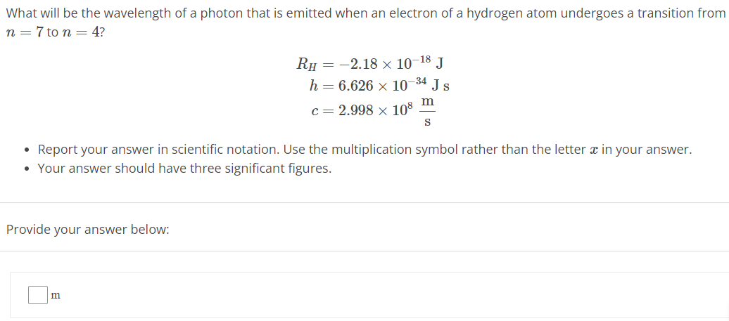 What will be the wavelength of a photon that is emitted when an electron of a hydrogen atom undergoes a transition from n = 7 to n = 4? RH = −2.18 × 10 −18 J h = 6.626 × 10 −34 J s c = 2.998 × 10 8 m s Report your answer in scientific notation. Use the multiplication symbol rather than the letter x in your answer. Your answer should have three significant figures. Provide your answer below: m 