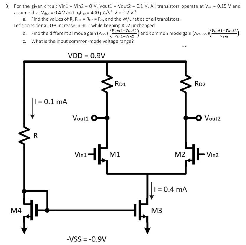 For the given circuit Vin1 = Vin2 = 0 V, Vout1 = Vout2 = 0.1 V. All transistors operate at Vov = 0.15 V and assume that Vth,n = 0.4 V and µnCox = 400 µA/V2, λ = 0.2 V-1 . a. Find the values of R, RD1 = RD2 = RD, and the W/L ratios of all transistors. Let’s consider a 10% increase in RD1 while keeping RD2 unchanged. b. Find the differential-mode gain (ADM) = (Vout1 - Vout2 / Vin1 - Vin2) and common-mode gain (ACM-DM) = (Vout1 - Vout2/Vcm). c. What is the input common-mode voltage range?