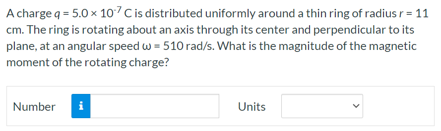 A charge q = 5.0×10−7 C is distributed uniformly around a thin ring of radius r = 11 cm. The ring is rotating about an axis through its center and perpendicular to its plane, at an angular speed ω = 510 rad/s. What is the magnitude of the magnetic moment of the rotating charge? Number Units