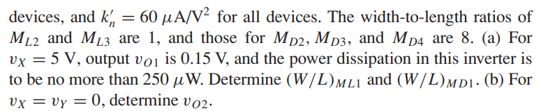 The transistor parameters for the circuit in Figure P16.21 are: VTN = 0.8 V for all enhancement-mode devices, VTN = −2 V for the depletion-mode devices, and kn' = 60 μA/V2 for all devices. The width-to-length ratios of ML2 and ML3 are 1, and those for MD2, MD3, and MD4 are 8. (a) For vX = 5 V, output vO1 is 0.15 V, and the power dissipation in this inverter is to be no more than 250 μW. Determine (W/L)M L1 and (W/L)M D1. (b) For vX = vY = 0, determine vO2.