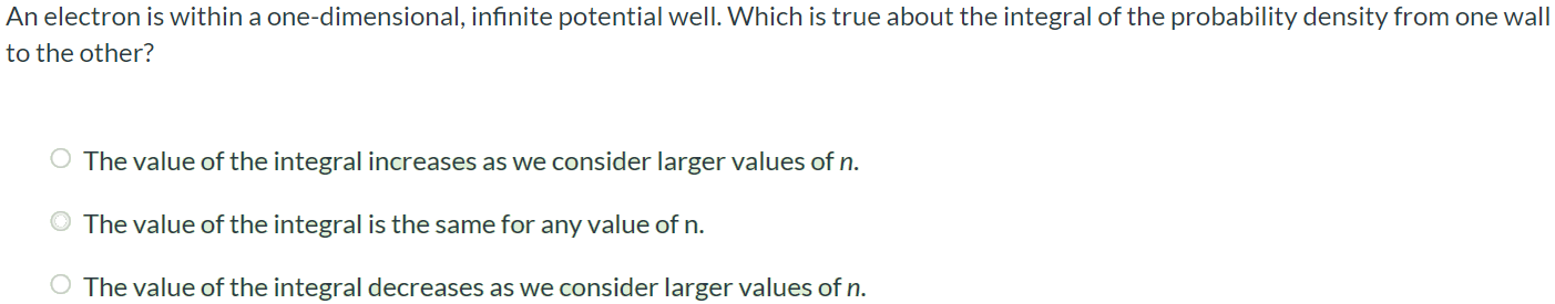 An electron is within a one-dimensional, infinite potential well. Which is true about the integral of the probability density from one wall to the other? The value of the integral increases as we consider larger values of n. The value of the integral is the same for any value of n. The value of the integral decreases as we consider larger values of n.