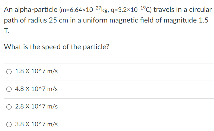 An alpha-particle (m = 6.64×10 −27 kg, q = 3.2×10 −19 C) travels in a circular path of radius 25 cm in a uniform magnetic field of magnitude 1.5 T. What is the speed of the particle? 1.8 × 10^7 m/s 4.8 × 10^7 m/s 2.8 × 10^7 m/s 3.8 × 10^7 m/s 