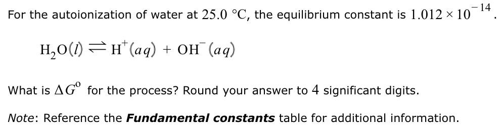 For the autoionization of water at 25.0∘C, the equilibrium constant is 1.012×10−14. H2O(l) ⇌ H+(aq) + OH−(aq) What is ΔG0 for the process? Round your answer to 4 significant digits. Note: Reference the Fundamental constants table for additional information.