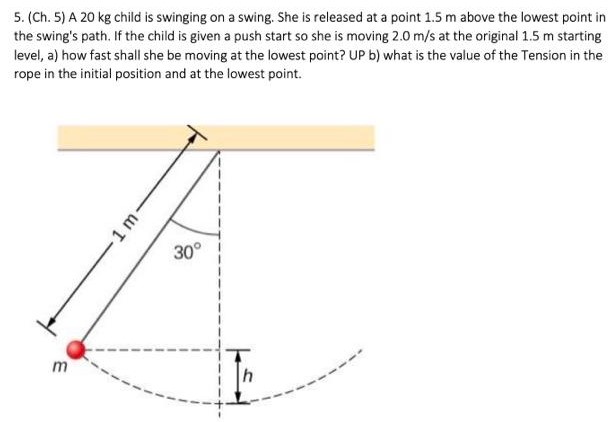 A 20 kg child is swinging on a swing. She is released at a point 1.5 m above the lowest point in the swing's path. If the child is given a push start so she is moving 2.0 m/s at the original 1.5 m starting level, a) how fast shall she be moving at the lowest point? UP b) what is the value of the Tension in the rope in the initial position and at the lowest point.