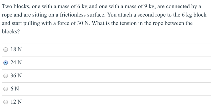 Two blocks, one with a mass of 6 kg and one with a mass of 9 kg, are connected by a rope and are sitting on a frictionless surface. You attach a second rope to the 6 kg block and start pulling with a force of 30 N. What is the tension in the rope between the blocks? 18 N 24 N 36 N 6 N 12 N