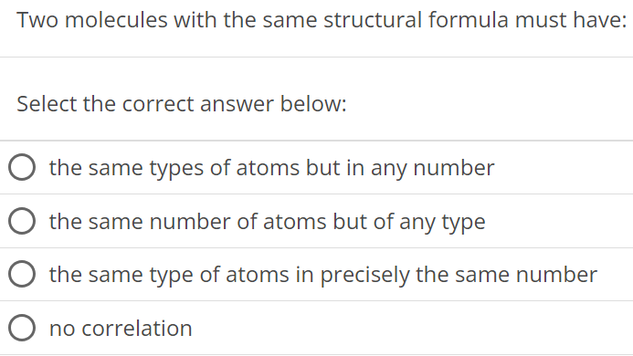 Two molecules with the same structural formula must have: Select the correct answer below: the same types of atoms but in any number the same number of atoms but of any type the same type of atoms in precisely the same number no correlation 