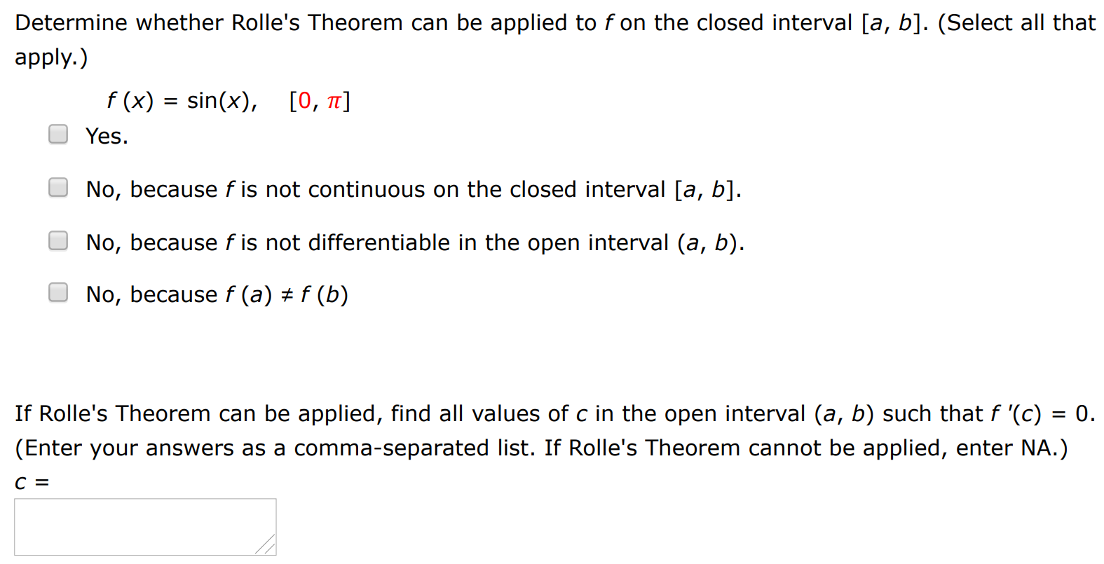 Determine whether Rolle's Theorem can be applied to f on the closed interval [a, b]. (Select all that apply.) f(x) = sin⁡(x), [0, π] Yes. No, because f is not continuous on the closed interval [a, b]. No, because f is not differentiable in the open interval (a, b). No, because f(a) ≠ f(b) If Rolle's Theorem can be applied, find all values of c in the open interval (a, b) such that f′(c) = 0. (Enter your answers as a comma-separated list. If Rolle's Theorem cannot be applied, enter NA.) c =