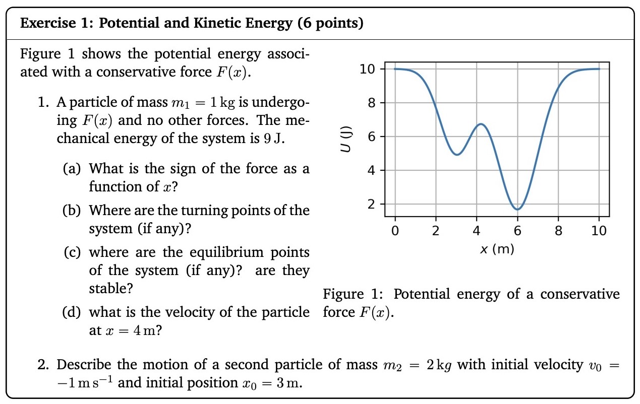 Figure 1 shows the potential energy associated with a conservative force F(x). A particle of mass m1 = 1 kg is undergoing F(x) and no other forces. The mechanical energy of the system is 9 J. (a) What is the sign of the force as a function of x? (b) Where are the turning points of the system (if any)? (c) where are the equilibrium points of the system (if any)? are they stable? Figure 1: Potential energy of a conservative (d) what is the velocity of the particle force F(x). at x = 4 m ? Describe the motion of a second particle of mass m2 = 2 kg with initial velocity v0 = −1 ms−1 and initial position x0 = 3 m. Exercise 1: Potential and Kinetic Energy (6 points)