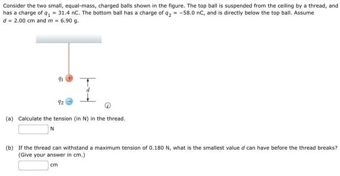 Consider the two small, equal-mass, charged balls shown in the figure. The top ball is suspended from the ceiling by a thread, and has a charge of q1 = 31.4 nC. The bottom ball has a charge of q2 = −58.0 nC, and is directly below the top ball. Assume d = 2.00 cm and m = 6.90 g. (a) Calculate the tension (in N) in the thread. N (b) If the thread can withstand a maximum tension of 0.180 N, what is the smallest value d can have before the thread breaks? (Give your answer in cm.) cm