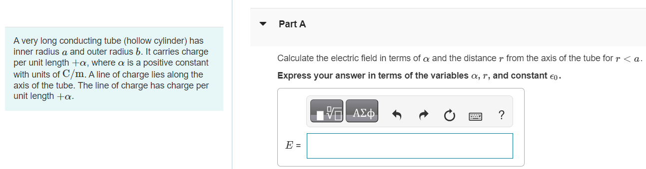 A very long conducting tube (hollow cylinder) has inner radius a and outer radius b. It carries charge per unit length +α, where α is a positive constant with units of C/m. A line of charge lies along the axis of the tube. The line of charge has charge per unit length +α. Part A Calculate the electric field in terms of α and the distance r from the axis of the tube for r < a. Express your answer in terms of the variables α, r, and constant ϵ0. Part B Calculate the electric field in terms of α and the distance r from the axis of the tube for a < r < b. Express your answer in terms of the variables α, r, and constant ϵ0. Submit Request Answer Part C Calculate the electric field in terms of α and the distance r from the axis of the tube for r > b. Express your answer in terms of the variables α, r, and constant ϵ0. Part D What is the charge per unit length on the inner surface of the tube? Enter your answer numerically. Submit Request Answer Part E What is the charge per unit length on the outer surface of the tube? Enter your answer numerically.